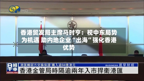 香港贸发局主席马时亨：视中东局势为机遇 助内地企业“出海	”强化香港优势-第2张图片