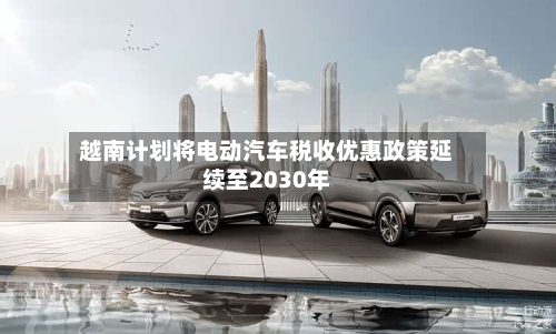越南计划将电动汽车税收优惠政策延续至2030年-第2张图片