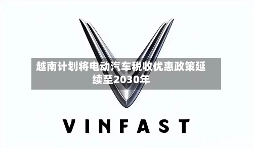 越南计划将电动汽车税收优惠政策延续至2030年-第3张图片
