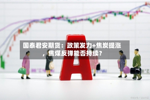 国泰君安期货：政策发力+焦炭提涨	，焦煤反弹能否持续？-第2张图片