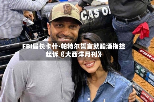 FBI局长卡什·帕特尔誓言就酗酒指控起诉《大西洋月刊》-第1张图片