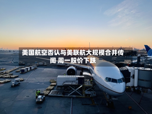 美国航空否认与美联航大规模合并传闻 周一股价下跌-第2张图片