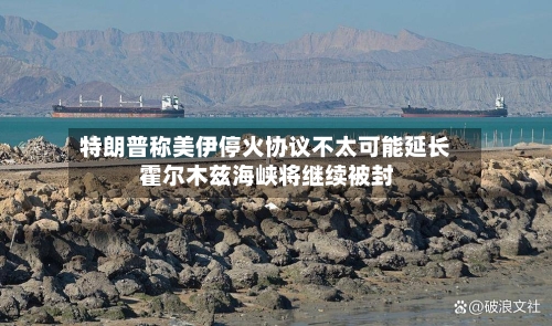 特朗普称美伊停火协议不太可能延长 霍尔木兹海峡将继续被封-第1张图片