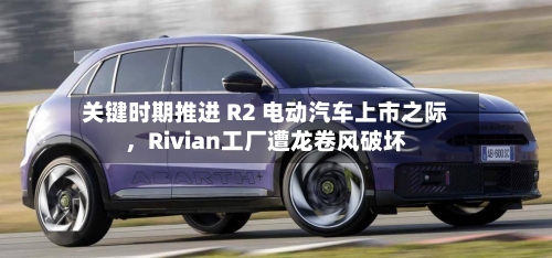关键时期推进 R2 电动汽车上市之际	，Rivian工厂遭龙卷风破坏-第2张图片