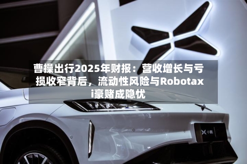 曹操出行2025年财报：营收增长与亏损收窄背后，流动性风险与Robotaxi豪赌成隐忧-第1张图片