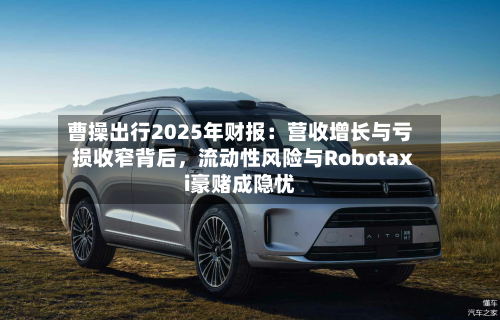 曹操出行2025年财报：营收增长与亏损收窄背后，流动性风险与Robotaxi豪赌成隐忧-第2张图片
