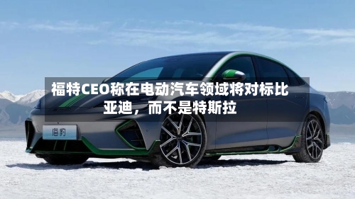 福特CEO称在电动汽车领域将对标比亚迪，而不是特斯拉-第1张图片