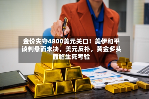 金价失守4800美元关口！美伊和平谈判悬而未决，美元反扑，黄金多头面临生死考验-第2张图片