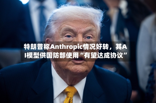 特朗普称Anthropic情况好转	，其AI模型供国防部使用“有望达成协议”-第2张图片