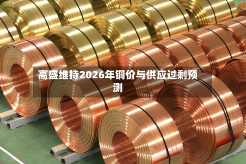 高盛维持2026年铜价与供应过剩预测-第2张图片