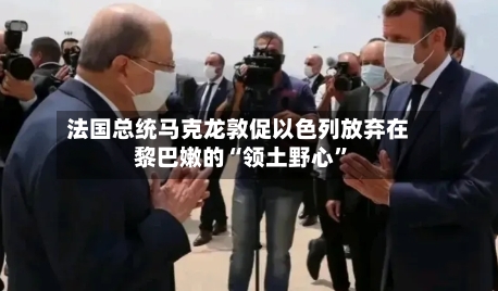 法国总统马克龙敦促以色列放弃在黎巴嫩的“领土野心”-第1张图片