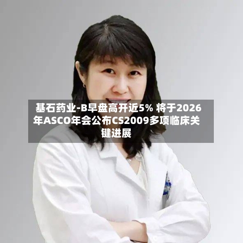 基石药业-B早盘高开近5% 将于2026年ASCO年会公布CS2009多项临床关键进展-第3张图片
