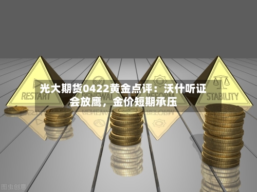 光大期货0422黄金点评：沃什听证会放鹰，金价短期承压-第1张图片