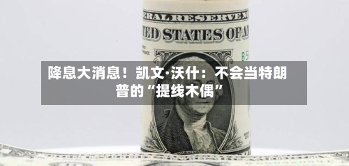 降息大消息！凯文·沃什：不会当特朗普的“提线木偶”-第1张图片