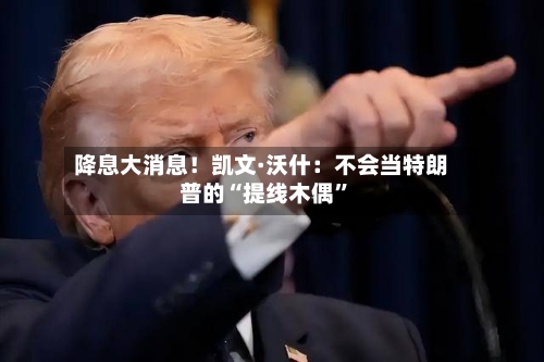 降息大消息！凯文·沃什：不会当特朗普的“提线木偶	”-第2张图片