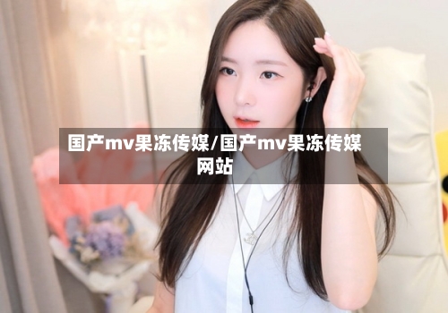 国产mv果冻传媒/国产mv果冻传媒网站-第1张图片
