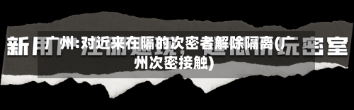 广州:对近来在隔的次密者解除隔离(广州次密接触)-第1张图片
